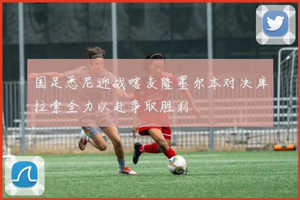 国足悉尼迎战喀麦隆墨尔本对决库拉索全力以赴争取胜利