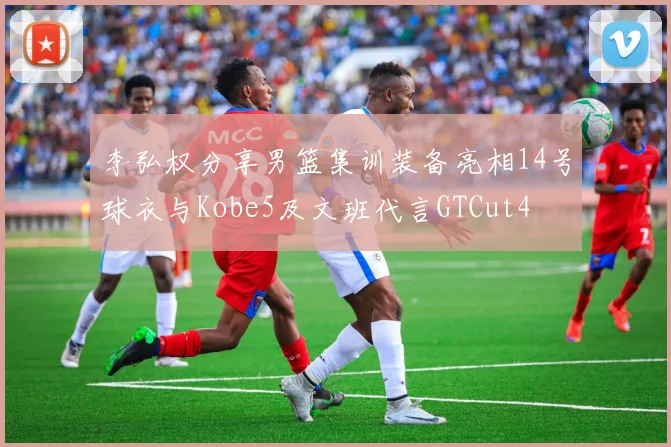 李弘权分享男篮集训装备亮相14号球衣与Kobe5及文班代言GTCut4