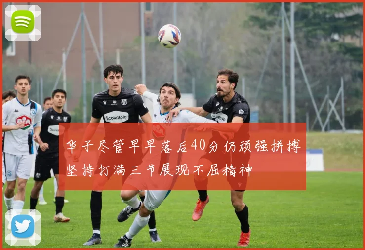华子尽管早早落后40分仍顽强拼搏坚持打满三节展现不屈精神
