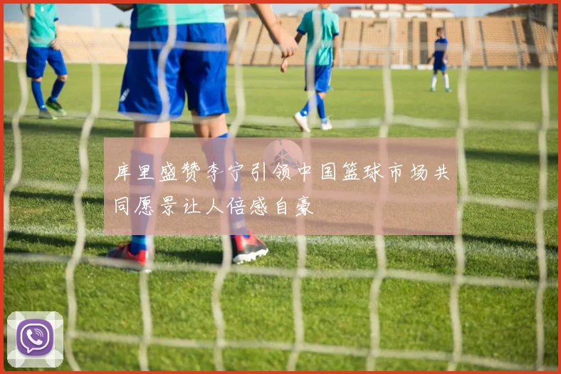 库里盛赞李宁引领中国篮球市场共同愿景让人倍感自豪