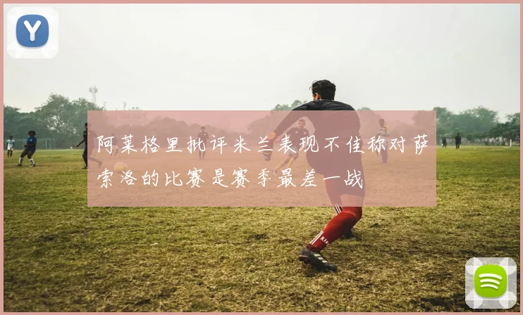 阿莱格里批评米兰表现不佳称对萨索洛的比赛是赛季最差一战