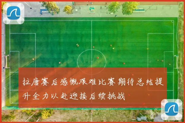 拉唐赛后感慨艰难比赛期待总结提升全力以赴迎接后续挑战