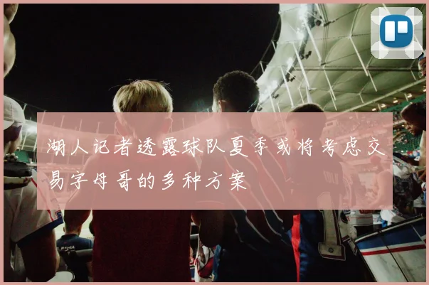 湖人记者透露球队夏季或将考虑交易字母哥的多种方案
