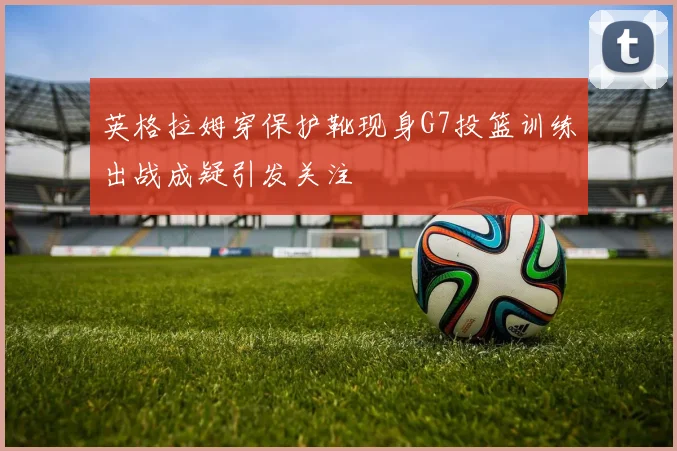 英格拉姆穿保护靴现身G7投篮训练出战成疑引发关注