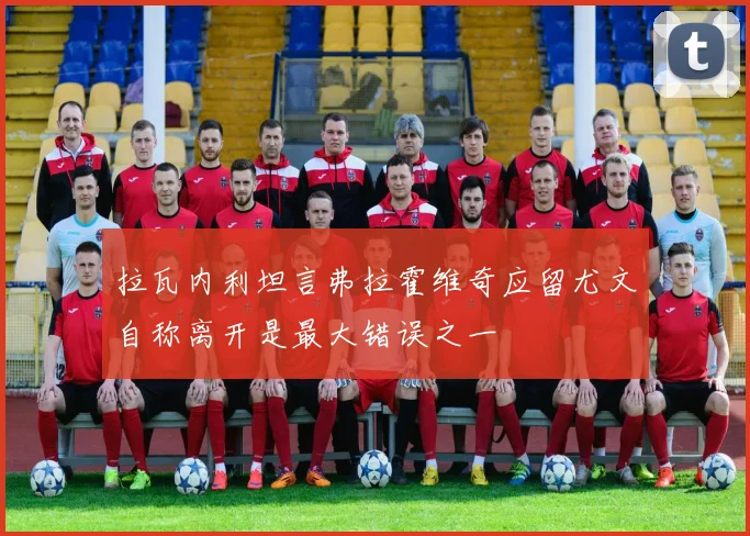 拉瓦内利坦言弗拉霍维奇应留尤文自称离开是最大错误之一