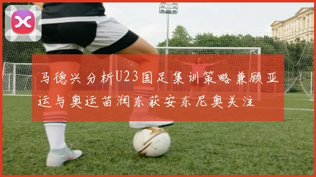 马德兴分析U23国足集训策略兼顾亚运与奥运苗润东获安东尼奥关注