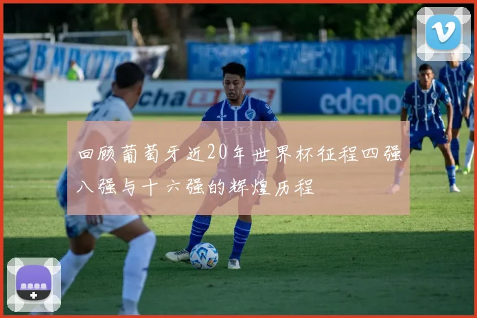 回顾葡萄牙近20年世界杯征程四强八强与十六强的辉煌历程