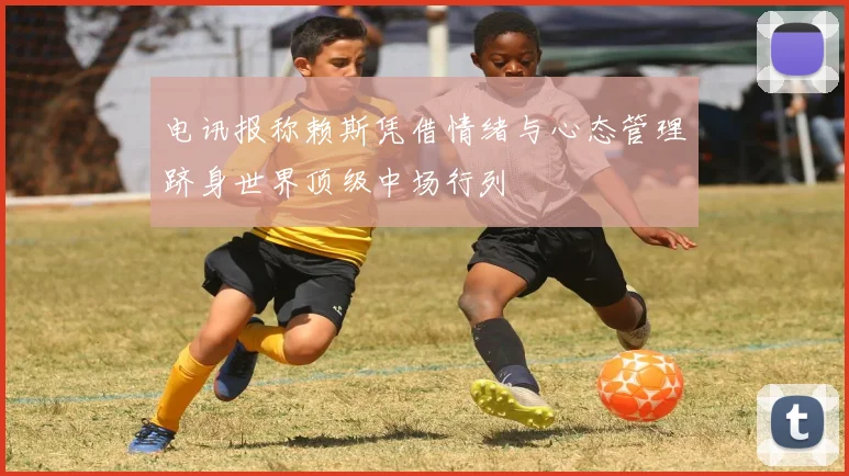 电讯报称赖斯凭借情绪与心态管理跻身世界顶级中场行列